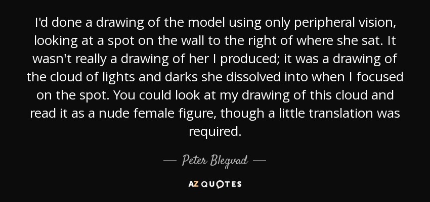 I'd done a drawing of the model using only peripheral vision, looking at a spot on the wall to the right of where she sat. It wasn't really a drawing of her I produced; it was a drawing of the cloud of lights and darks she dissolved into when I focused on the spot. You could look at my drawing of this cloud and read it as a nude female figure, though a little translation was required. - Peter Blegvad