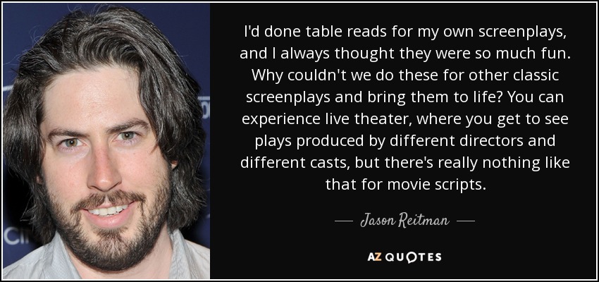 I'd done table reads for my own screenplays, and I always thought they were so much fun. Why couldn't we do these for other classic screenplays and bring them to life? You can experience live theater, where you get to see plays produced by different directors and different casts, but there's really nothing like that for movie scripts. - Jason Reitman