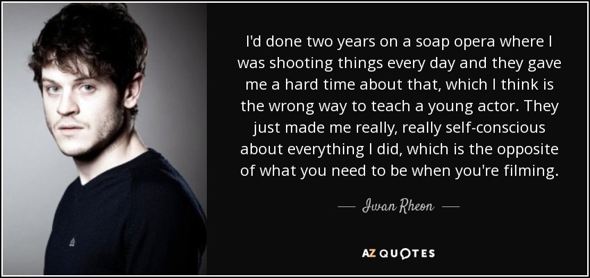 I'd done two years on a soap opera where I was shooting things every day and they gave me a hard time about that, which I think is the wrong way to teach a young actor. They just made me really, really self-conscious about everything I did, which is the opposite of what you need to be when you're filming. - Iwan Rheon
