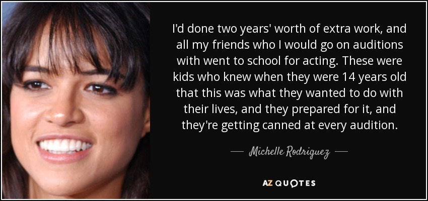 I'd done two years' worth of extra work, and all my friends who I would go on auditions with went to school for acting. These were kids who knew when they were 14 years old that this was what they wanted to do with their lives, and they prepared for it, and they're getting canned at every audition. - Michelle Rodriguez