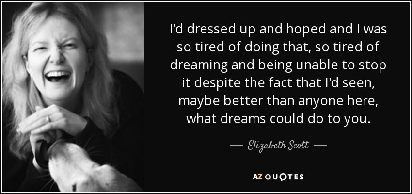 I'd dressed up and hoped and I was so tired of doing that, so tired of dreaming and being unable to stop it despite the fact that I'd seen, maybe better than anyone here, what dreams could do to you. - Elizabeth Scott