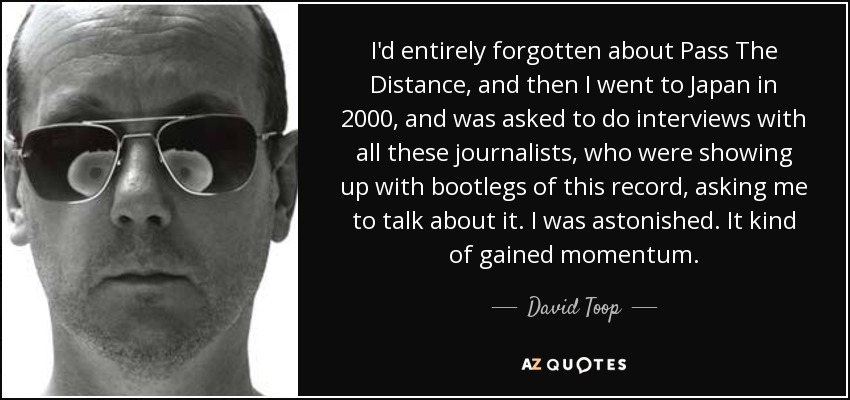 I'd entirely forgotten about Pass The Distance, and then I went to Japan in 2000, and was asked to do interviews with all these journalists, who were showing up with bootlegs of this record, asking me to talk about it. I was astonished. It kind of gained momentum. - David Toop