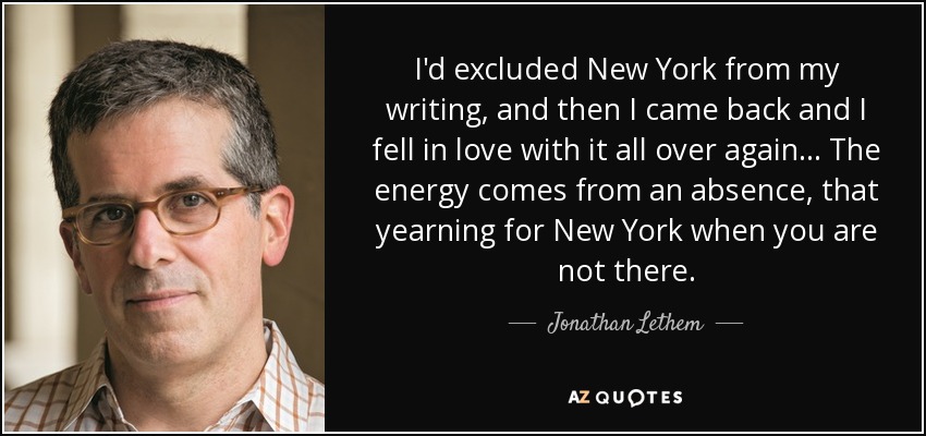 I'd excluded New York from my writing, and then I came back and I fell in love with it all over again... The energy comes from an absence, that yearning for New York when you are not there. - Jonathan Lethem