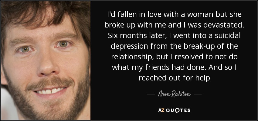 I'd fallen in love with a woman but she broke up with me and I was devastated. Six months later, I went into a suicidal depression from the break-up of the relationship, but I resolved to not do what my friends had done. And so I reached out for help - Aron Ralston