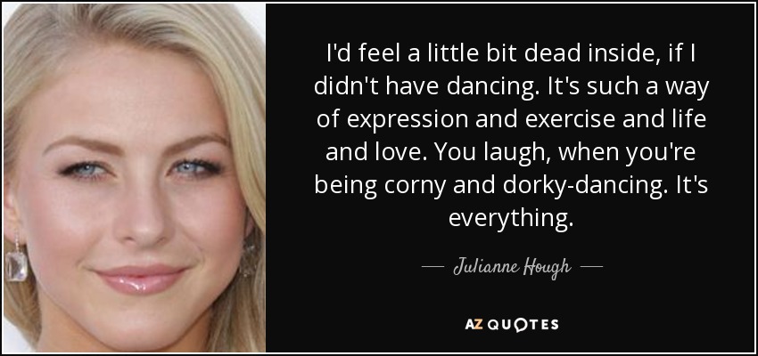 I'd feel a little bit dead inside, if I didn't have dancing. It's such a way of expression and exercise and life and love. You laugh, when you're being corny and dorky-dancing. It's everything. - Julianne Hough