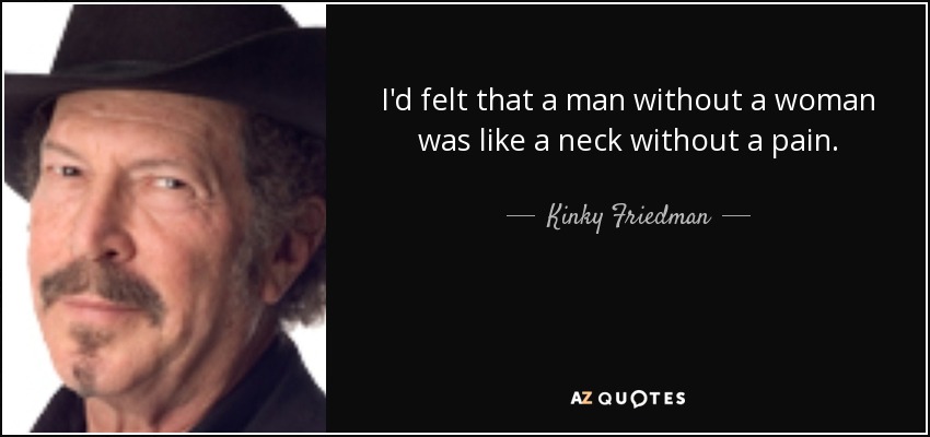 I'd felt that a man without a woman was like a neck without a pain. - Kinky Friedman
