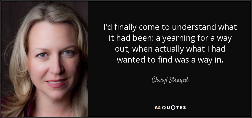 I'd finally come to understand what it had been: a yearning for a way out, when actually what I had wanted to find was a way in. - Cheryl Strayed