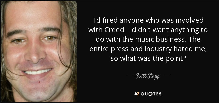 I'd fired anyone who was involved with Creed. I didn't want anything to do with the music business. The entire press and industry hated me, so what was the point? - Scott Stapp