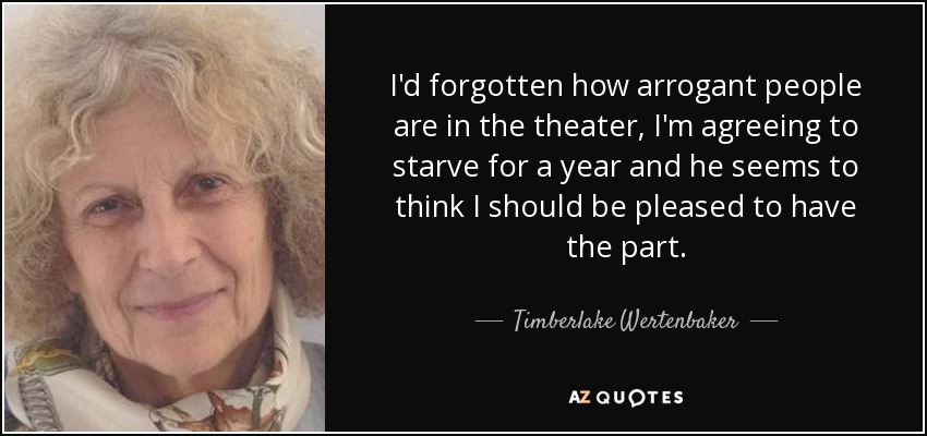 I'd forgotten how arrogant people are in the theater, I'm agreeing to starve for a year and he seems to think I should be pleased to have the part. - Timberlake Wertenbaker