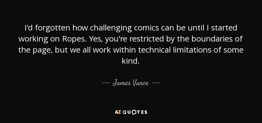 I'd forgotten how challenging comics can be until I started working on Ropes. Yes, you're restricted by the boundaries of the page, but we all work within technical limitations of some kind. - James Vance