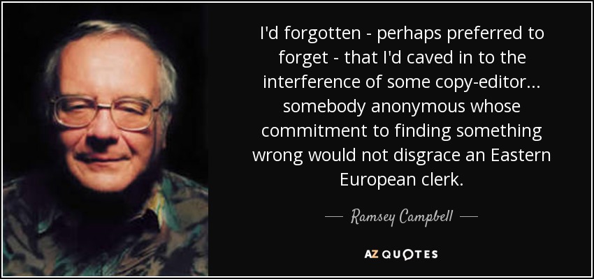 I'd forgotten - perhaps preferred to forget - that I'd caved in to the interference of some copy-editor... somebody anonymous whose commitment to finding something wrong would not disgrace an Eastern European clerk. - Ramsey Campbell