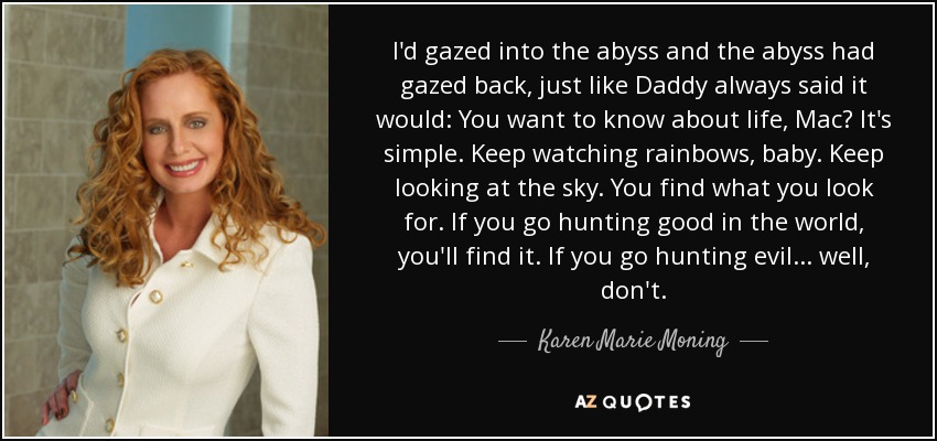 I'd gazed into the abyss and the abyss had gazed back, just like Daddy always said it would: You want to know about life, Mac? It's simple. Keep watching rainbows, baby. Keep looking at the sky. You find what you look for. If you go hunting good in the world, you'll find it. If you go hunting evil . . . well, don't. - Karen Marie Moning