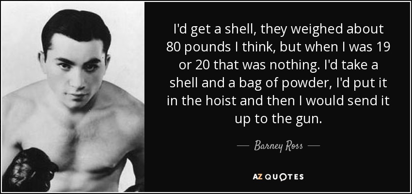 I'd get a shell, they weighed about 80 pounds I think, but when I was 19 or 20 that was nothing. I'd take a shell and a bag of powder, I'd put it in the hoist and then I would send it up to the gun. - Barney Ross