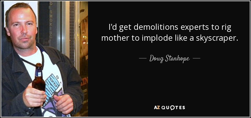 I'd get demolitions experts to rig mother to implode like a skyscraper. - Doug Stanhope