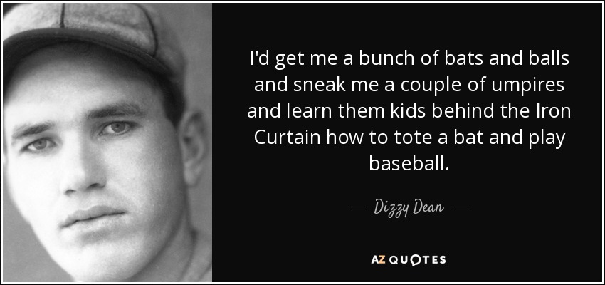 I'd get me a bunch of bats and balls and sneak me a couple of umpires and learn them kids behind the Iron Curtain how to tote a bat and play baseball. - Dizzy Dean