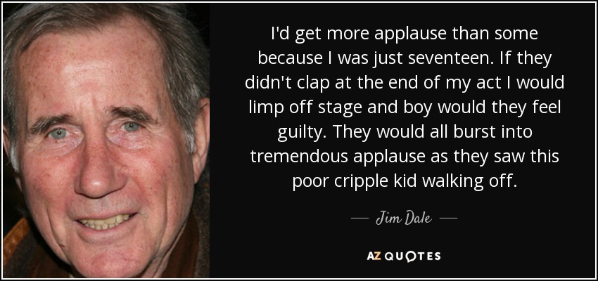 I'd get more applause than some because I was just seventeen. If they didn't clap at the end of my act I would limp off stage and boy would they feel guilty. They would all burst into tremendous applause as they saw this poor cripple kid walking off. - Jim Dale