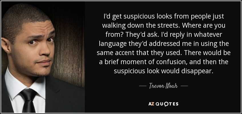 I'd get suspicious looks from people just walking down the streets. Where are you from? They'd ask. I'd reply in whatever language they'd addressed me in using the same accent that they used. There would be a brief moment of confusion, and then the suspicious look would disappear. - Trevor Noah