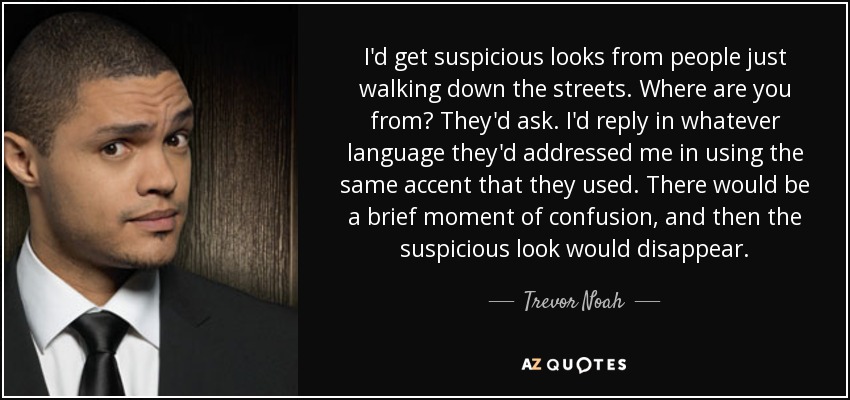 I'd get suspicious looks from people just walking down the streets. Where are you from? They'd ask. I'd reply in whatever language they'd addressed me in using the same accent that they used. There would be a brief moment of confusion, and then the suspicious look would disappear. - Trevor Noah