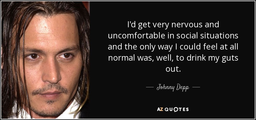 I'd get very nervous and uncomfortable in social situations and the only way I could feel at all normal was, well, to drink my guts out. - Johnny Depp