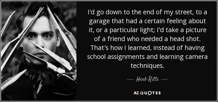 I'd go down to the end of my street, to a garage that had a certain feeling about it, or a particular light; I'd take a picture of a friend who needed a head shot. That's how I learned, instead of having school assignments and learning camera techniques. - Herb Ritts