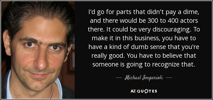 I'd go for parts that didn't pay a dime, and there would be 300 to 400 actors there. It could be very discouraging. To make it in this business, you have to have a kind of dumb sense that you're really good. You have to believe that someone is going to recognize that. - Michael Imperioli