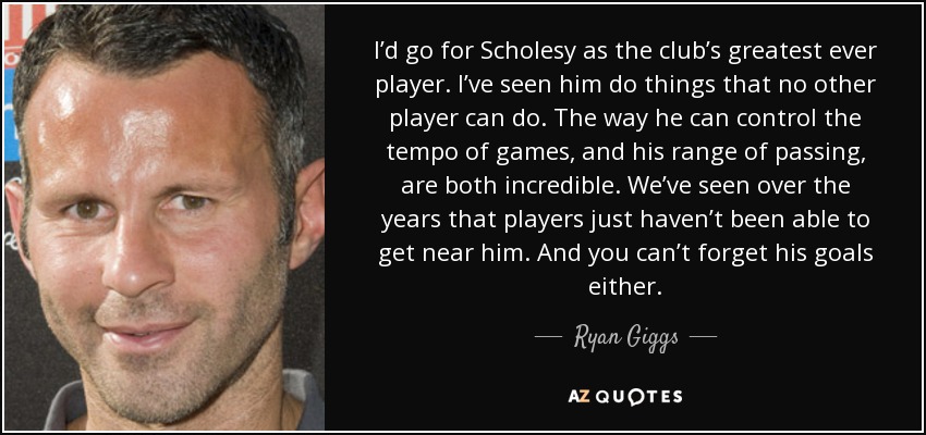 I’d go for Scholesy as the club’s greatest ever player. I’ve seen him do things that no other player can do. The way he can control the tempo of games, and his range of passing, are both incredible. We’ve seen over the years that players just haven’t been able to get near him. And you can’t forget his goals either. - Ryan Giggs