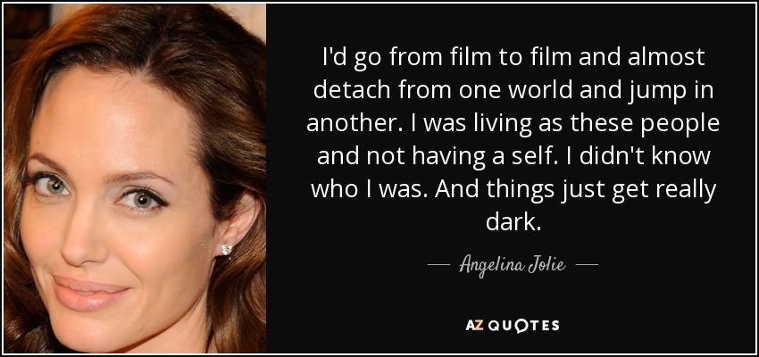 I'd go from film to film and almost detach from one world and jump in another. I was living as these people and not having a self. I didn't know who I was. And things just get really dark. - Angelina Jolie