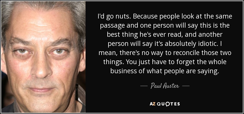 I'd go nuts. Because people look at the same passage and one person will say this is the best thing he's ever read, and another person will say it's absolutely idiotic. I mean, there's no way to reconcile those two things. You just have to forget the whole business of what people are saying. - Paul Auster