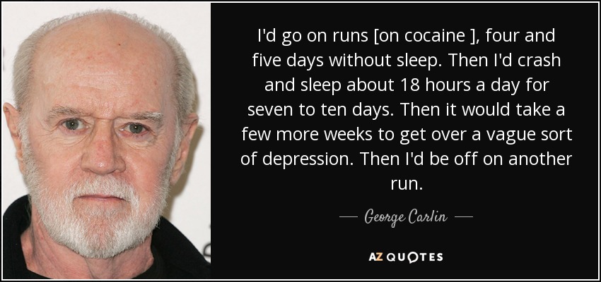 I'd go on runs [on cocaine ], four and five days without sleep. Then I'd crash and sleep about 18 hours a day for seven to ten days. Then it would take a few more weeks to get over a vague sort of depression. Then I'd be off on another run. - George Carlin