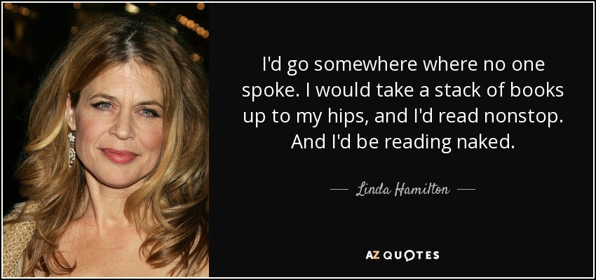 I'd go somewhere where no one spoke. I would take a stack of books up to my hips, and I'd read nonstop. And I'd be reading naked. - Linda Hamilton