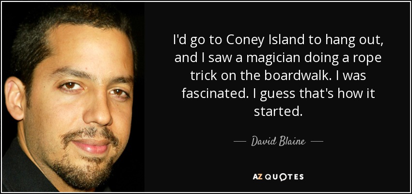 I'd go to Coney Island to hang out, and I saw a magician doing a rope trick on the boardwalk. I was fascinated. I guess that's how it started. - David Blaine