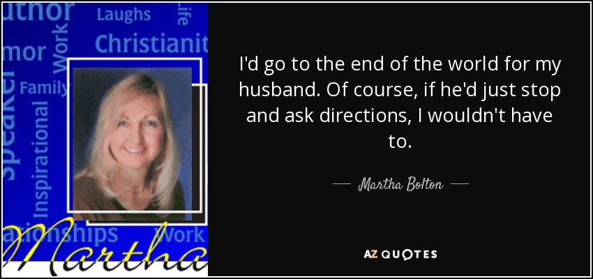 I'd go to the end of the world for my husband. Of course, if he'd just stop and ask directions, I wouldn't have to. - Martha Bolton