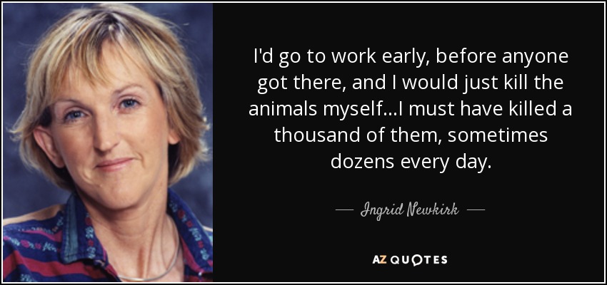 I'd go to work early, before anyone got there, and I would just kill the animals myself...I must have killed a thousand of them, sometimes dozens every day. - Ingrid Newkirk