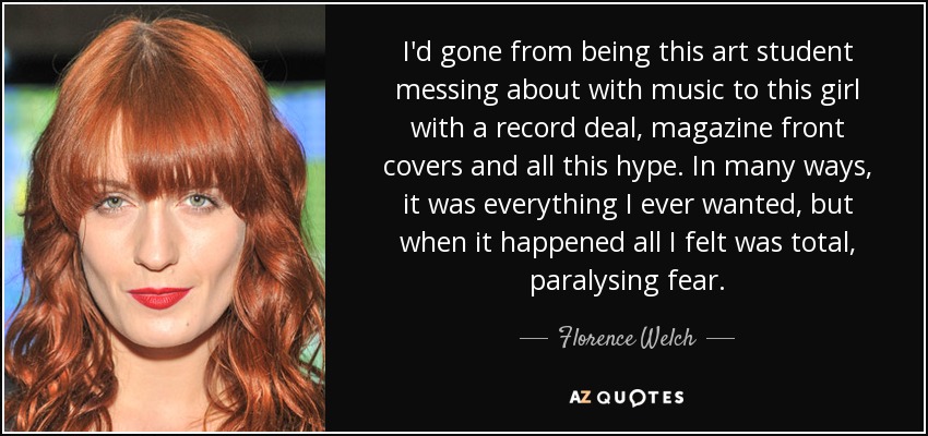 I'd gone from being this art student messing about with music to this girl with a record deal, magazine front covers and all this hype. In many ways, it was everything I ever wanted, but when it happened all I felt was total, paralysing fear. - Florence Welch