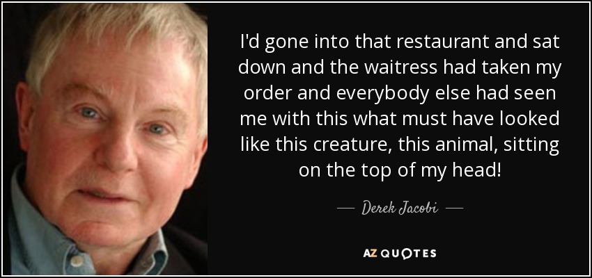 I'd gone into that restaurant and sat down and the waitress had taken my order and everybody else had seen me with this what must have looked like this creature, this animal, sitting on the top of my head! - Derek Jacobi