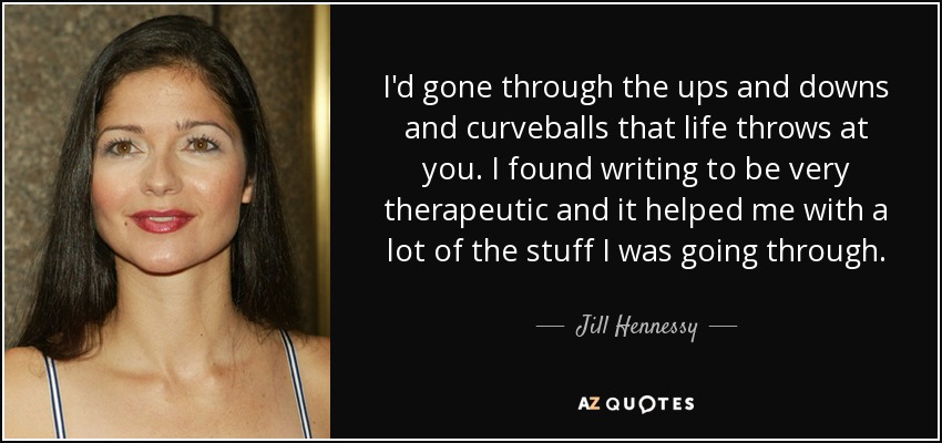 I'd gone through the ups and downs and curveballs that life throws at you. I found writing to be very therapeutic and it helped me with a lot of the stuff I was going through. - Jill Hennessy