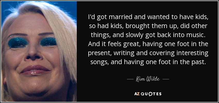 I'd got married and wanted to have kids, so had kids, brought them up, did other things, and slowly got back into music. And it feels great, having one foot in the present, writing and covering interesting songs, and having one foot in the past. - Kim Wilde
