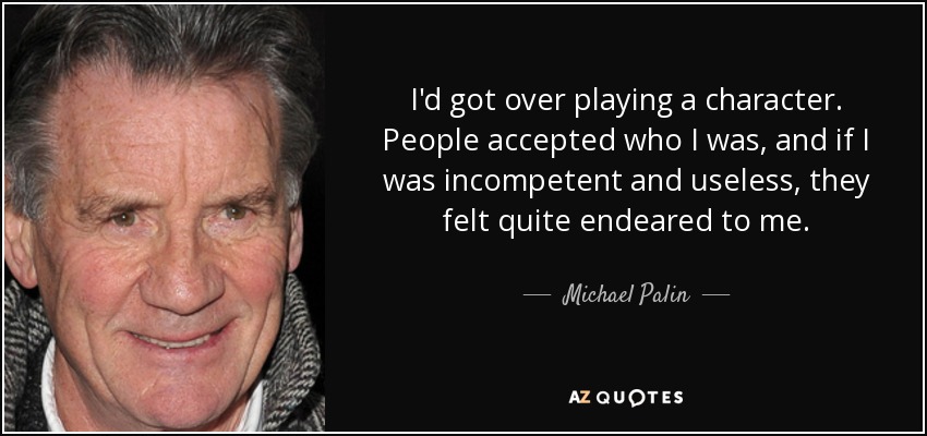 I'd got over playing a character. People accepted who I was, and if I was incompetent and useless, they felt quite endeared to me. - Michael Palin
