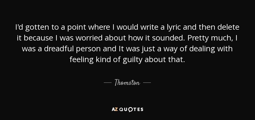 I'd gotten to a point where I would write a lyric and then delete it because I was worried about how it sounded. Pretty much, I was a dreadful person and It was just a way of dealing with feeling kind of guilty about that. - Thomston