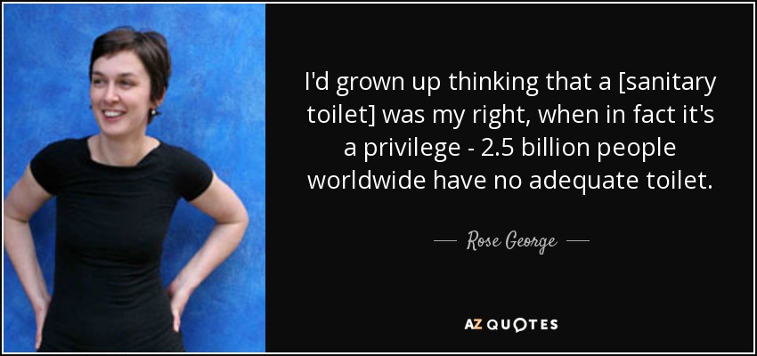 I'd grown up thinking that a [sanitary toilet] was my right, when in fact it's a privilege - 2.5 billion people worldwide have no adequate toilet. - Rose George