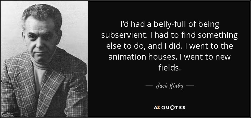 I'd had a belly-full of being subservient. I had to find something else to do, and I did. I went to the animation houses. I went to new fields. - Jack Kirby