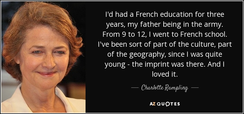 I'd had a French education for three years, my father being in the army. From 9 to 12, I went to French school. I've been sort of part of the culture, part of the geography, since I was quite young - the imprint was there. And I loved it. - Charlotte Rampling