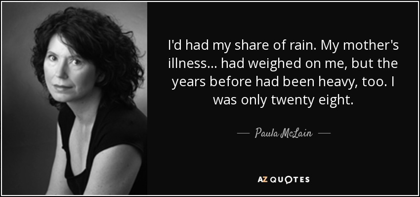 I'd had my share of rain. My mother's illness ... had weighed on me, but the years before had been heavy, too. I was only twenty eight. - Paula McLain