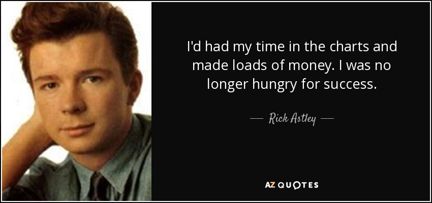 I'd had my time in the charts and made loads of money. I was no longer hungry for success. - Rick Astley