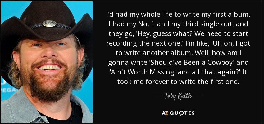 I'd had my whole life to write my first album. I had my No. 1 and my third single out, and they go, 'Hey, guess what? We need to start recording the next one.' I'm like, 'Uh oh, I got to write another album. Well, how am I gonna write 'Should've Been a Cowboy' and 'Ain't Worth Missing' and all that again?' It took me forever to write the first one. - Toby Keith