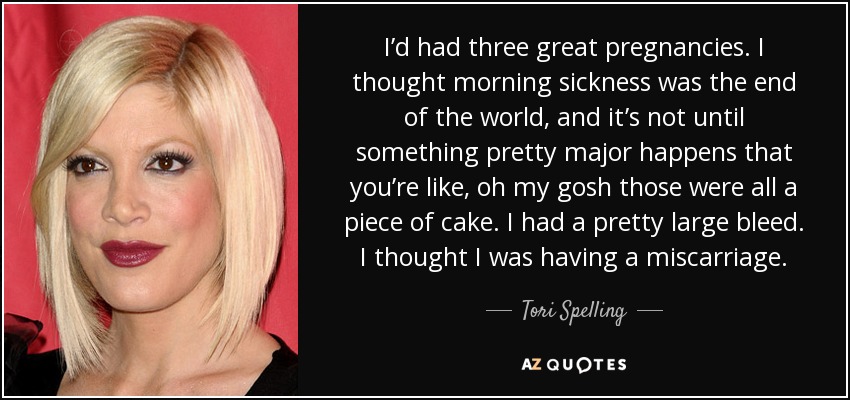 I’d had three great pregnancies. I thought morning sickness was the end of the world, and it’s not until something pretty major happens that you’re like, oh my gosh those were all a piece of cake. I had a pretty large bleed. I thought I was having a miscarriage. - Tori Spelling