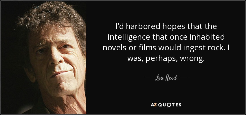 I'd harbored hopes that the intelligence that once inhabited novels or films would ingest rock. I was, perhaps, wrong. - Lou Reed