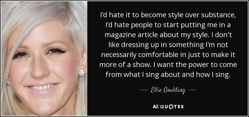 I'd hate it to become style over substance, I'd hate people to start putting me in a magazine article about my style. I don't like dressing up in something I'm not necessarily comfortable in just to make it more of a show. I want the power to come from what I sing about and how I sing. - Ellie Goulding