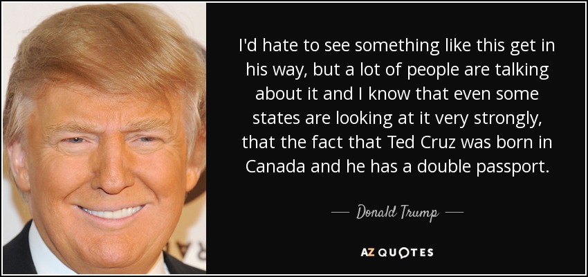 I'd hate to see something like this get in his way, but a lot of people are talking about it and I know that even some states are looking at it very strongly, that the fact that Ted Cruz was born in Canada and he has a double passport. - Donald Trump
