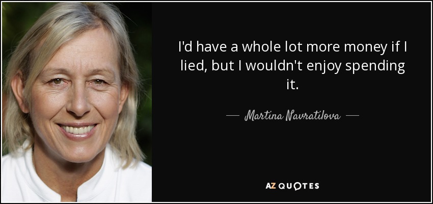 I'd have a whole lot more money if I lied, but I wouldn't enjoy spending it. - Martina Navratilova